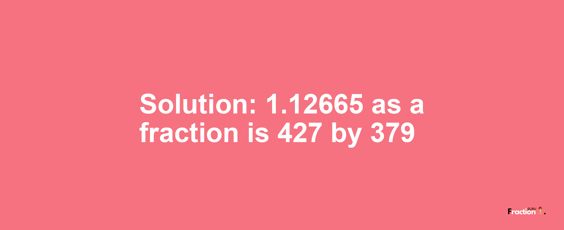 Solution:1.12665 as a fraction is 427/379